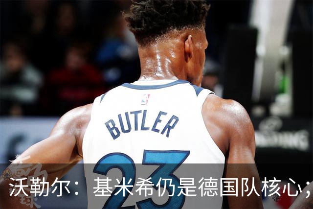沃勒尔：基米希仍是德国队核心；外界对纳帅的部分批评并不公平