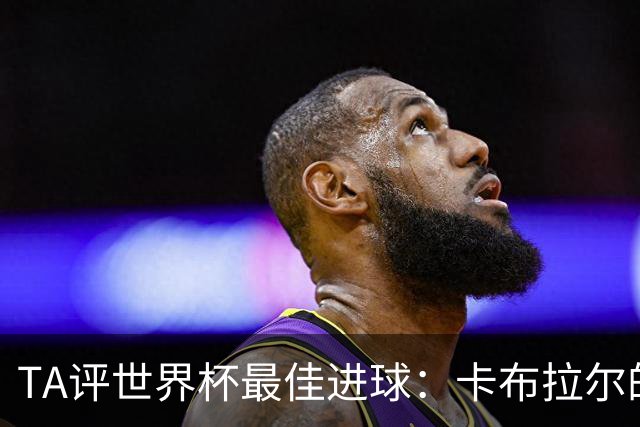 TA评世界杯最佳进球：卡布拉尔的进球令人动容，这展现了足球原始的魅力
